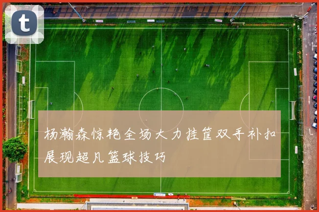 杨瀚森惊艳全场大力挂筐双手补扣展现超凡篮球技巧