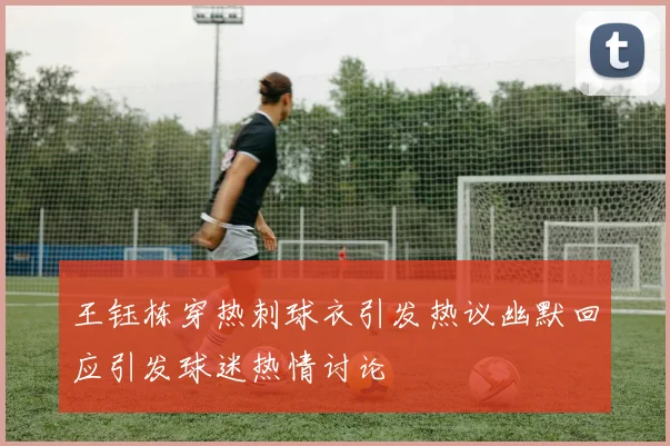 王钰栋穿热刺球衣引发热议幽默回应引发球迷热情讨论