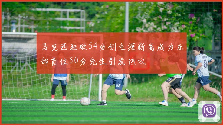 马克西狂砍54分创生涯新高成为东部首位50分先生引发热议