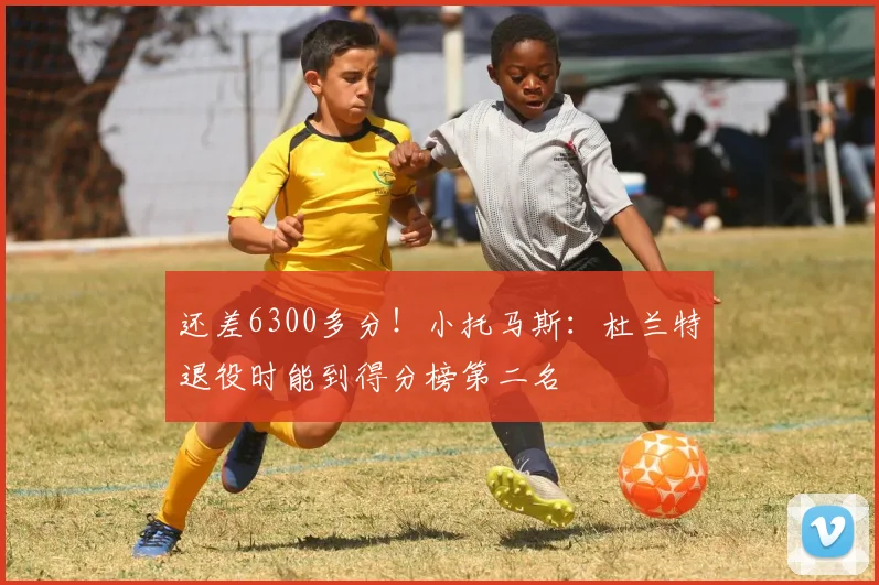 还差6300多分！小托马斯：杜兰特退役时能到得分榜第二名