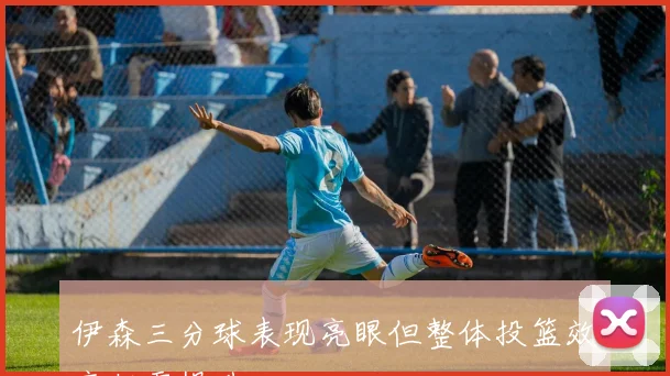 伊森三分球表现亮眼但整体投篮效率仍需提升