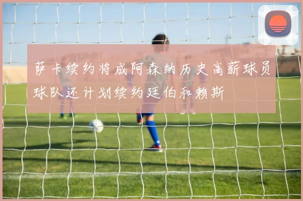 萨卡续约将成阿森纳历史高薪球员球队还计划续约廷伯和赖斯