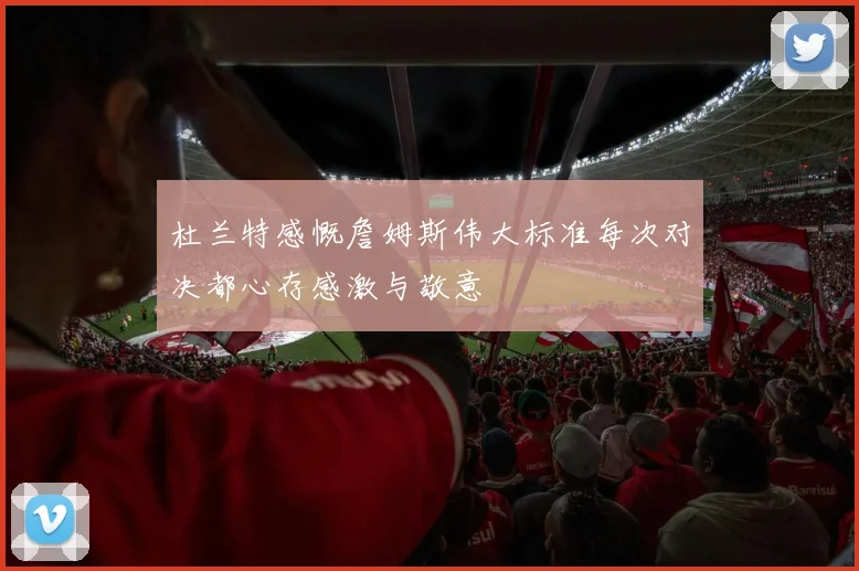 杜兰特感慨詹姆斯伟大标准每次对决都心存感激与敬意