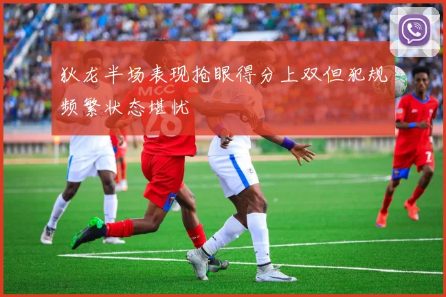 狄龙半场表现抢眼得分上双但犯规频繁状态堪忧