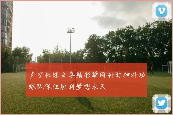 卢宁社媒分享精彩瞬间补时神扑助球队保住胜利梦想未灭