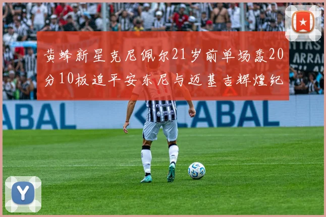黄蜂新星克尼佩尔21岁前单场轰20分10板追平安东尼与迈基吉辉煌纪录