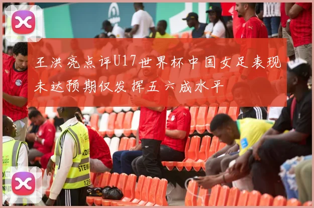 王洪亮点评U17世界杯中国女足表现未达预期仅发挥五六成水平