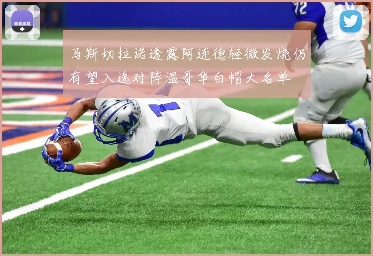马斯切拉诺透露阿连德轻微发烧仍有望入选对阵温哥华白帽大名单