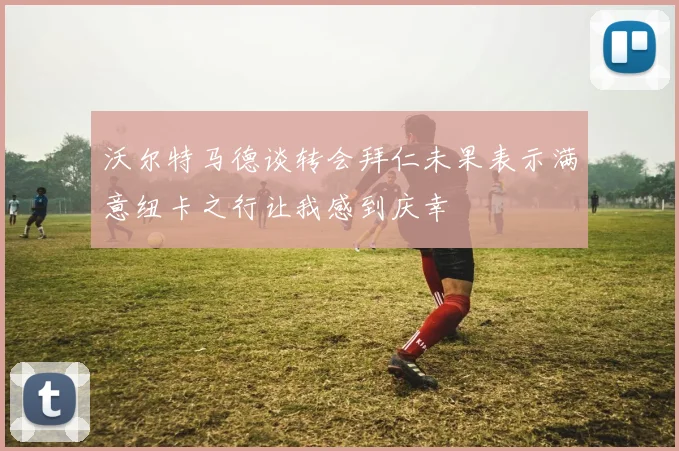 沃尔特马德谈转会拜仁未果表示满意纽卡之行让我感到庆幸