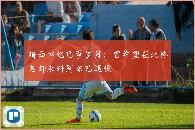 梅西回忆巴萨岁月：曾希望在此终老却未料阿尔巴退役