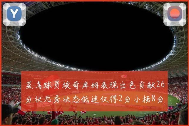 菜鸟球员埃奇库姆表现出色贡献26分状元秀状态低迷仅得2分小杨8分钟未能得分