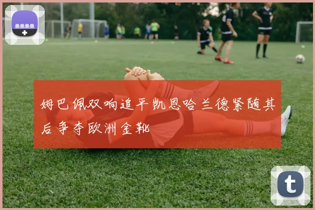 姆巴佩双响追平凯恩哈兰德紧随其后争夺欧洲金靴