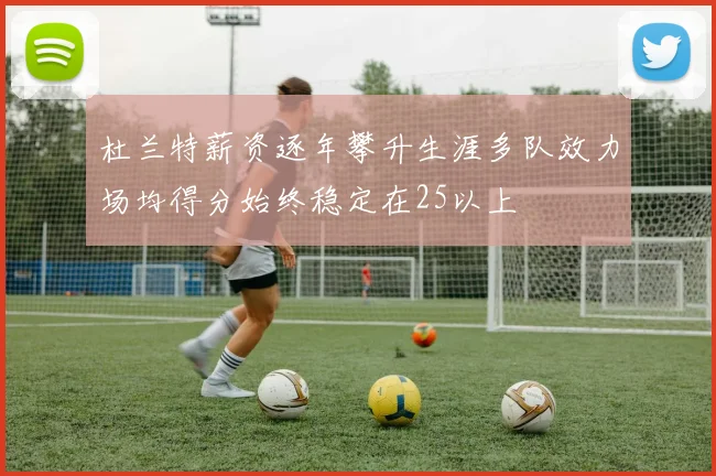 杜兰特薪资逐年攀升生涯多队效力场均得分始终稳定在25以上