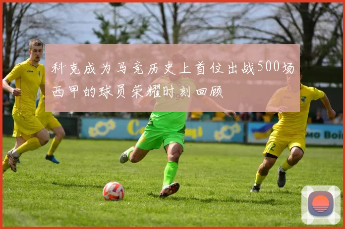 科克成为马竞历史上首位出战500场西甲的球员荣耀时刻回顾