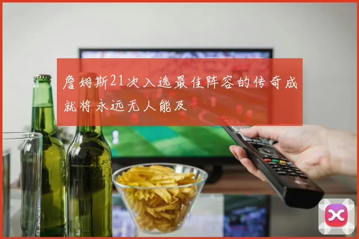 詹姆斯21次入选最佳阵容的传奇成就将永远无人能及