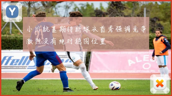 小川航基期待新球衣首秀强调竞争激烈没有绝对稳固位置