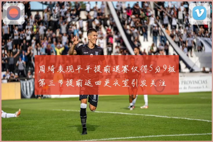 周琦表现平平提前退赛仅得5分9板第三节提前返回更衣室引发关注