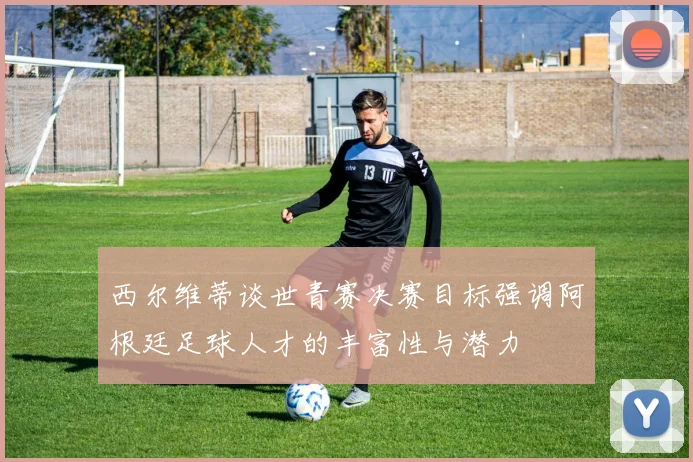 西尔维蒂谈世青赛决赛目标强调阿根廷足球人才的丰富性与潜力