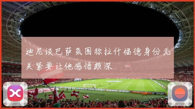 迪尼谈巴萨氛围称拉什福德身份无关紧要让他感悟颇深