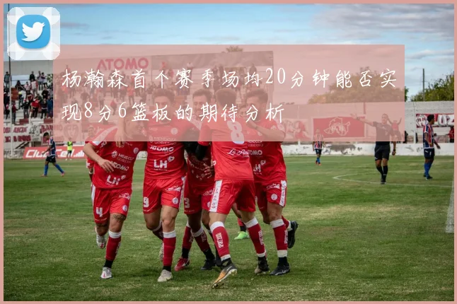 杨瀚森首个赛季场均20分钟能否实现8分6篮板的期待分析