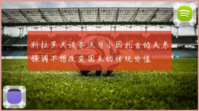 科拉罗夫谈齐沃与小因扎吉的关系强调不想改变国米的传统价值