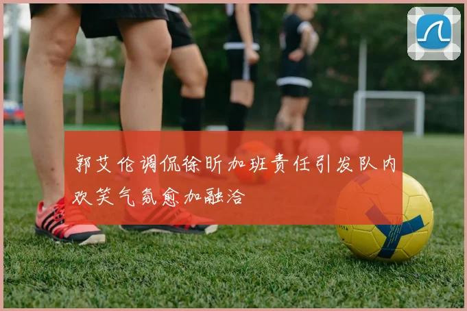 郭艾伦调侃徐昕加班责任引发队内欢笑气氛愈加融洽